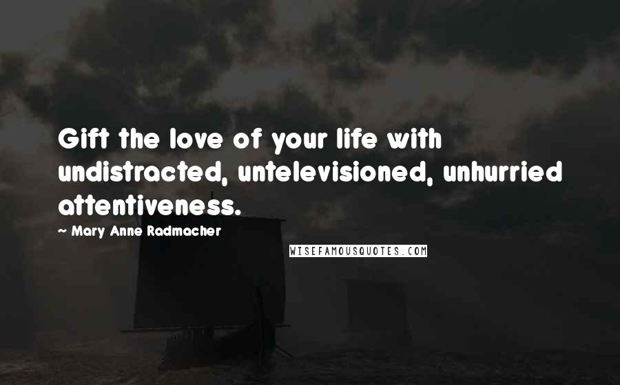 Mary Anne Radmacher Quotes: Gift the love of your life with undistracted, untelevisioned, unhurried attentiveness.