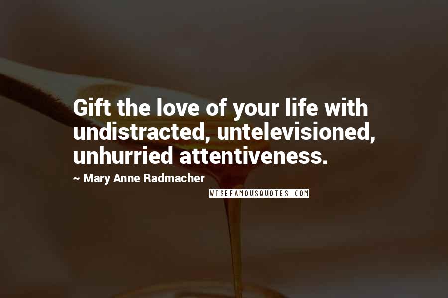 Mary Anne Radmacher Quotes: Gift the love of your life with undistracted, untelevisioned, unhurried attentiveness.