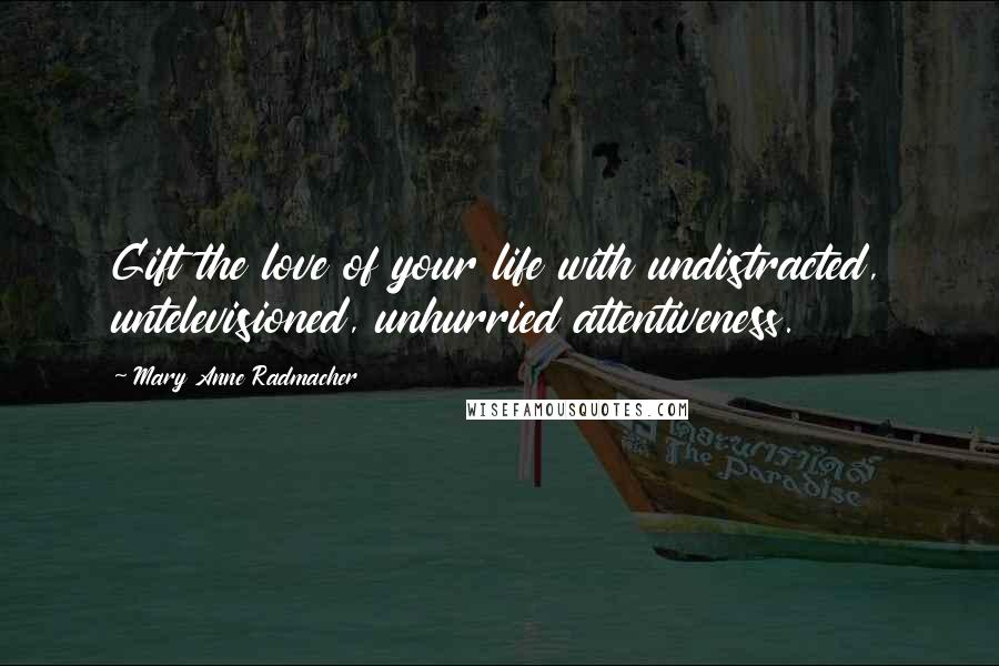 Mary Anne Radmacher Quotes: Gift the love of your life with undistracted, untelevisioned, unhurried attentiveness.