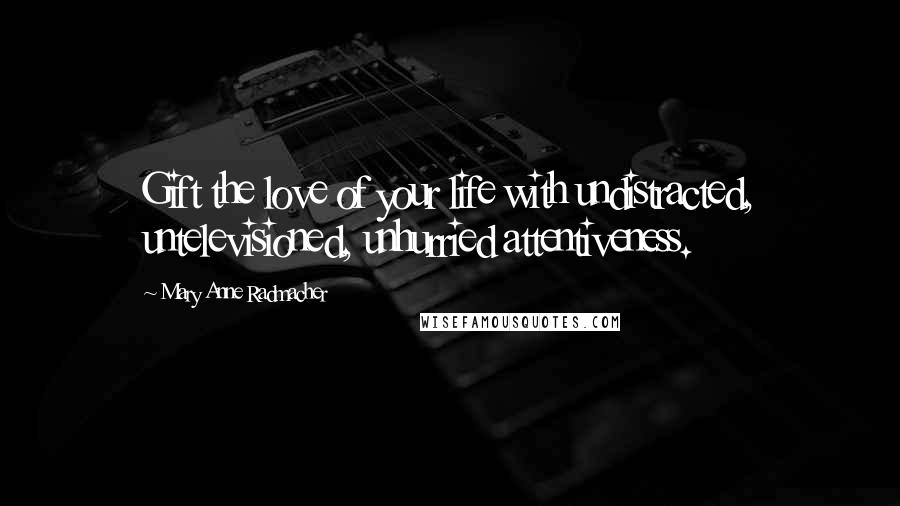 Mary Anne Radmacher Quotes: Gift the love of your life with undistracted, untelevisioned, unhurried attentiveness.