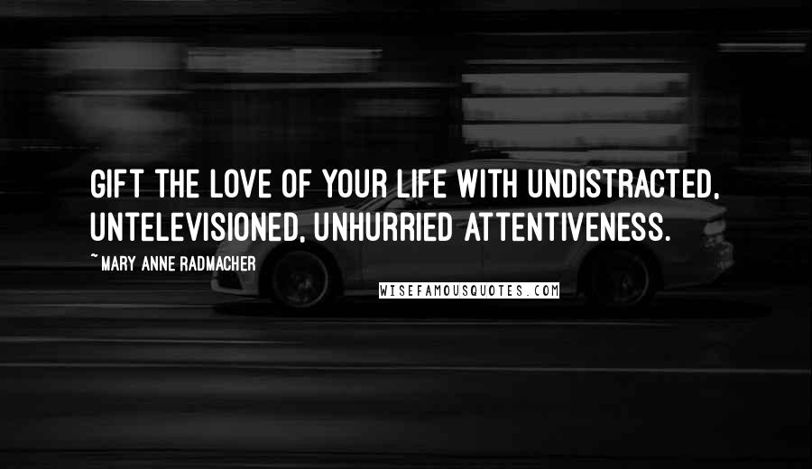 Mary Anne Radmacher Quotes: Gift the love of your life with undistracted, untelevisioned, unhurried attentiveness.