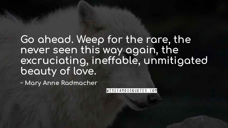 Mary Anne Radmacher Quotes: Go ahead. Weep for the rare, the never seen this way again, the excruciating, ineffable, unmitigated beauty of love.