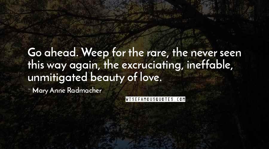 Mary Anne Radmacher Quotes: Go ahead. Weep for the rare, the never seen this way again, the excruciating, ineffable, unmitigated beauty of love.