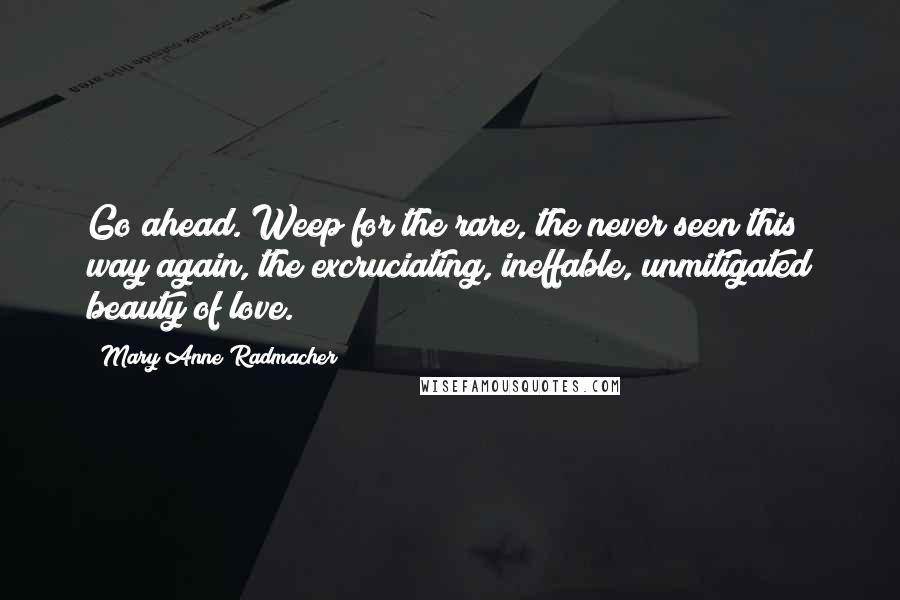 Mary Anne Radmacher Quotes: Go ahead. Weep for the rare, the never seen this way again, the excruciating, ineffable, unmitigated beauty of love.