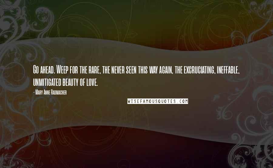 Mary Anne Radmacher Quotes: Go ahead. Weep for the rare, the never seen this way again, the excruciating, ineffable, unmitigated beauty of love.