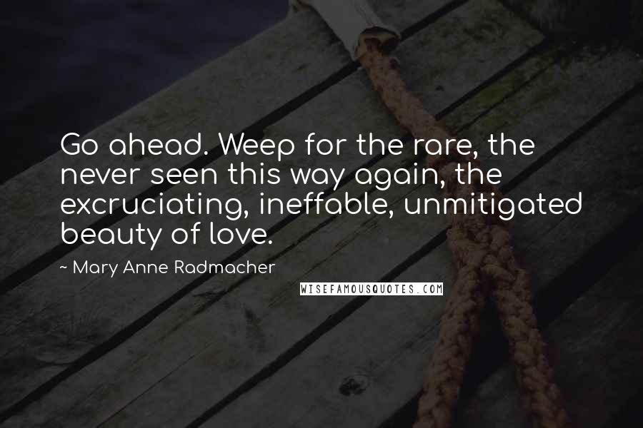 Mary Anne Radmacher Quotes: Go ahead. Weep for the rare, the never seen this way again, the excruciating, ineffable, unmitigated beauty of love.