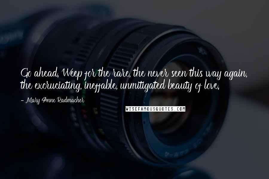 Mary Anne Radmacher Quotes: Go ahead. Weep for the rare, the never seen this way again, the excruciating, ineffable, unmitigated beauty of love.