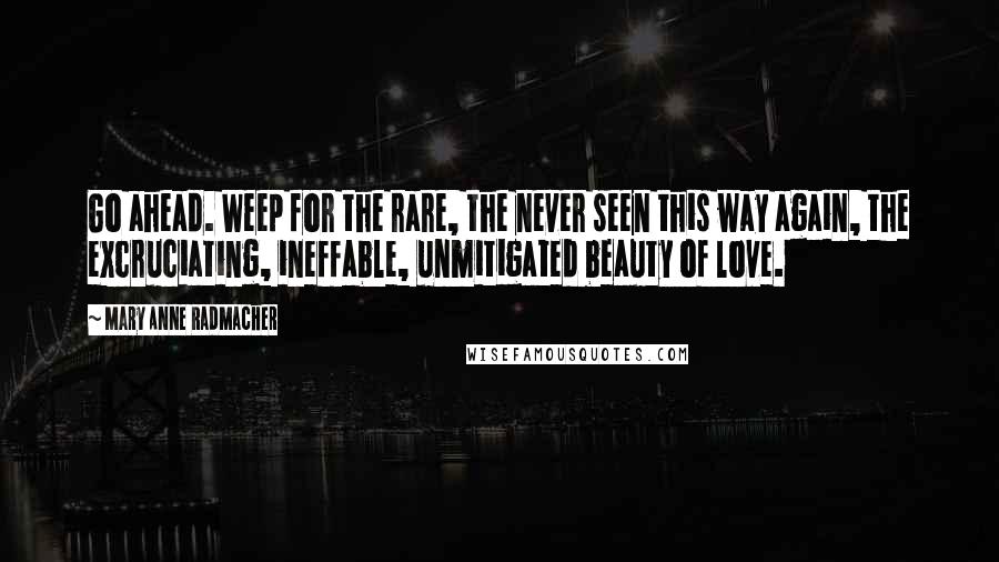 Mary Anne Radmacher Quotes: Go ahead. Weep for the rare, the never seen this way again, the excruciating, ineffable, unmitigated beauty of love.