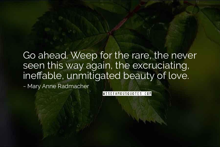 Mary Anne Radmacher Quotes: Go ahead. Weep for the rare, the never seen this way again, the excruciating, ineffable, unmitigated beauty of love.