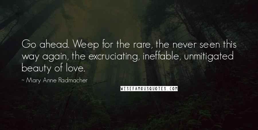 Mary Anne Radmacher Quotes: Go ahead. Weep for the rare, the never seen this way again, the excruciating, ineffable, unmitigated beauty of love.