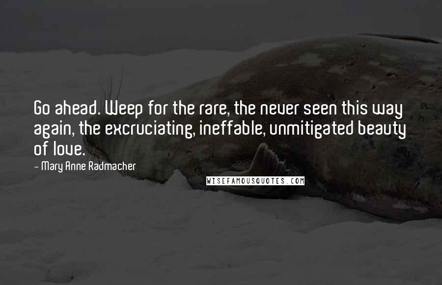 Mary Anne Radmacher Quotes: Go ahead. Weep for the rare, the never seen this way again, the excruciating, ineffable, unmitigated beauty of love.