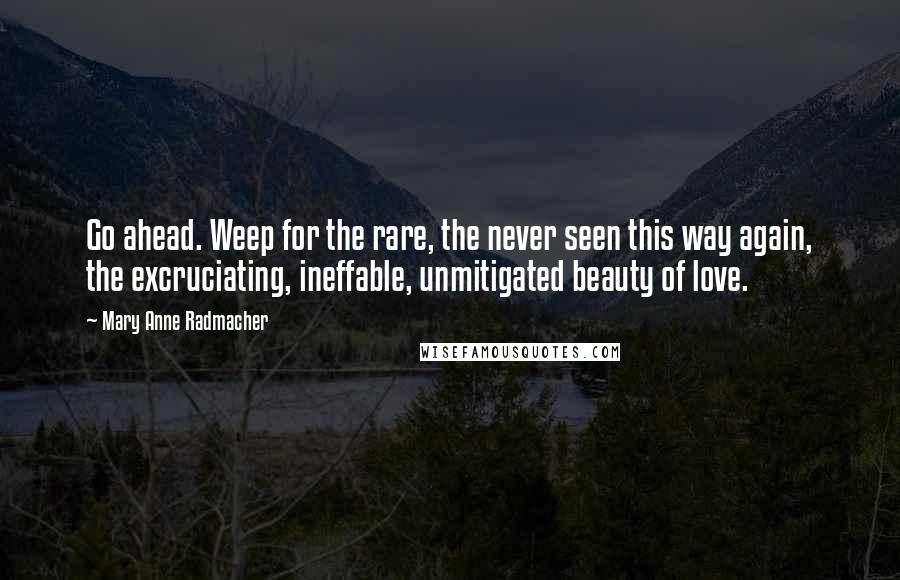 Mary Anne Radmacher Quotes: Go ahead. Weep for the rare, the never seen this way again, the excruciating, ineffable, unmitigated beauty of love.