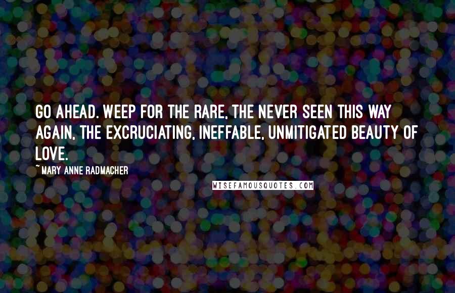 Mary Anne Radmacher Quotes: Go ahead. Weep for the rare, the never seen this way again, the excruciating, ineffable, unmitigated beauty of love.