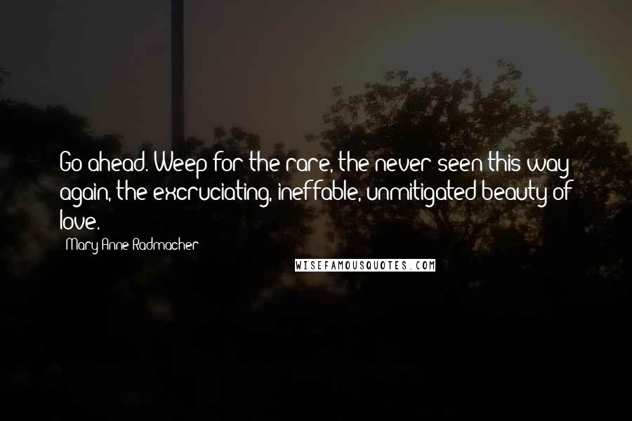 Mary Anne Radmacher Quotes: Go ahead. Weep for the rare, the never seen this way again, the excruciating, ineffable, unmitigated beauty of love.