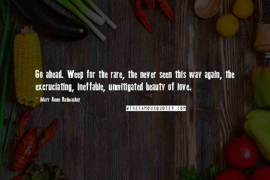 Mary Anne Radmacher Quotes: Go ahead. Weep for the rare, the never seen this way again, the excruciating, ineffable, unmitigated beauty of love.