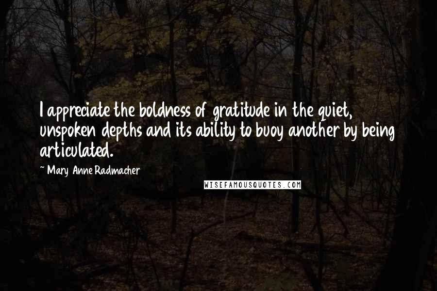 Mary Anne Radmacher Quotes: I appreciate the boldness of gratitude in the quiet, unspoken depths and its ability to buoy another by being articulated.