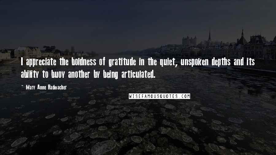 Mary Anne Radmacher Quotes: I appreciate the boldness of gratitude in the quiet, unspoken depths and its ability to buoy another by being articulated.