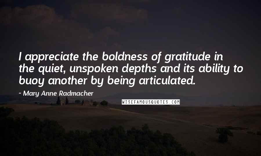 Mary Anne Radmacher Quotes: I appreciate the boldness of gratitude in the quiet, unspoken depths and its ability to buoy another by being articulated.