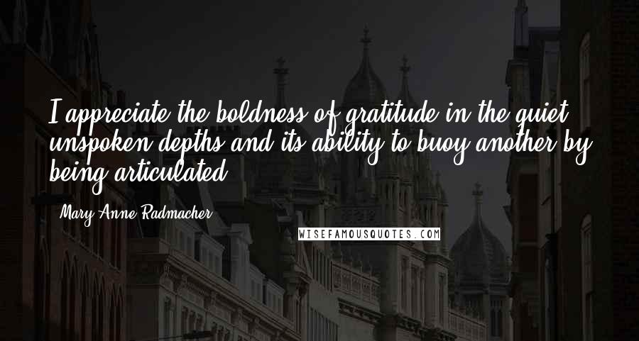 Mary Anne Radmacher Quotes: I appreciate the boldness of gratitude in the quiet, unspoken depths and its ability to buoy another by being articulated.