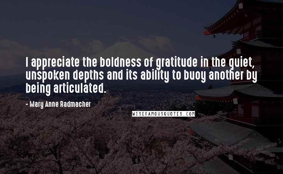 Mary Anne Radmacher Quotes: I appreciate the boldness of gratitude in the quiet, unspoken depths and its ability to buoy another by being articulated.