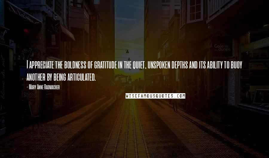 Mary Anne Radmacher Quotes: I appreciate the boldness of gratitude in the quiet, unspoken depths and its ability to buoy another by being articulated.