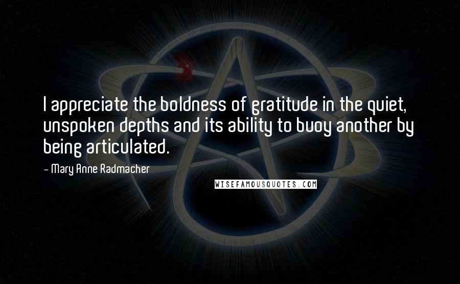 Mary Anne Radmacher Quotes: I appreciate the boldness of gratitude in the quiet, unspoken depths and its ability to buoy another by being articulated.