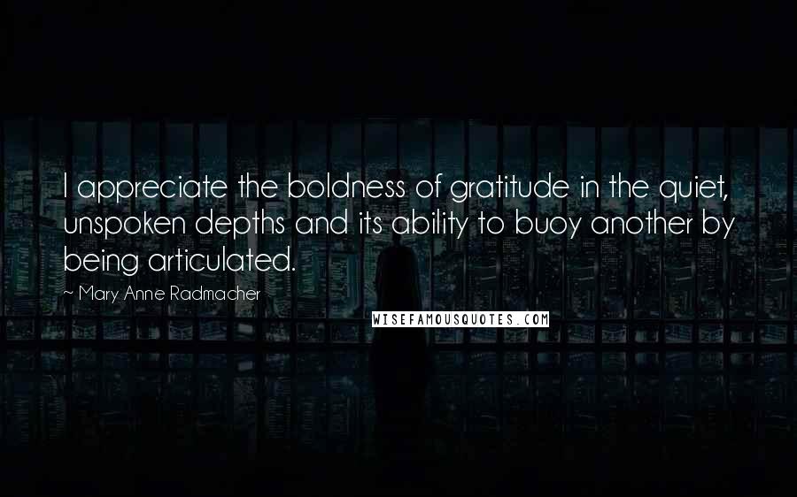 Mary Anne Radmacher Quotes: I appreciate the boldness of gratitude in the quiet, unspoken depths and its ability to buoy another by being articulated.