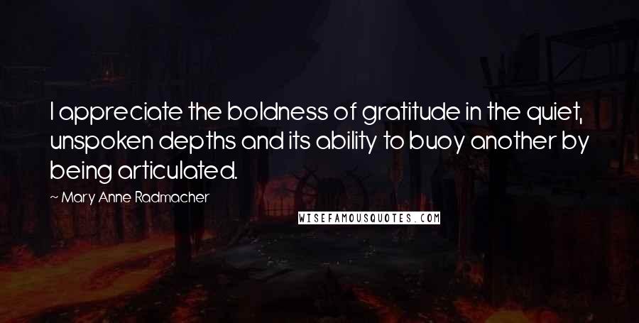 Mary Anne Radmacher Quotes: I appreciate the boldness of gratitude in the quiet, unspoken depths and its ability to buoy another by being articulated.