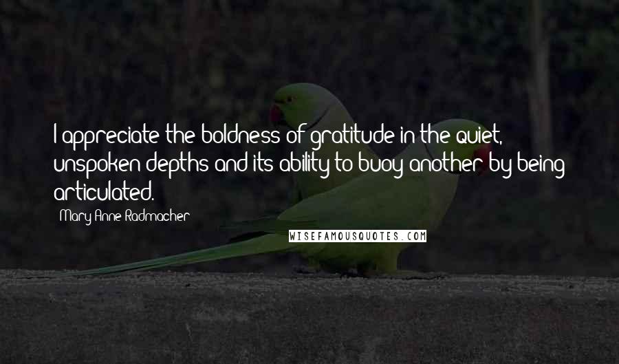 Mary Anne Radmacher Quotes: I appreciate the boldness of gratitude in the quiet, unspoken depths and its ability to buoy another by being articulated.