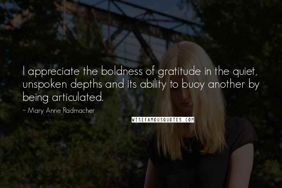 Mary Anne Radmacher Quotes: I appreciate the boldness of gratitude in the quiet, unspoken depths and its ability to buoy another by being articulated.