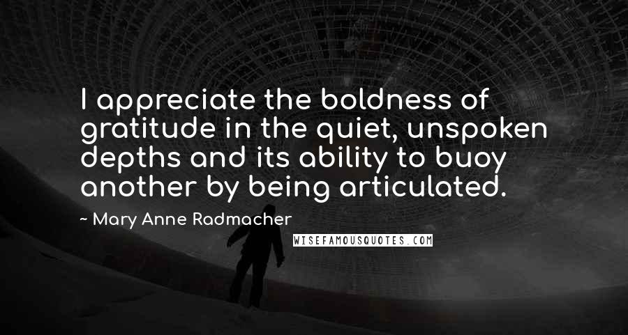 Mary Anne Radmacher Quotes: I appreciate the boldness of gratitude in the quiet, unspoken depths and its ability to buoy another by being articulated.