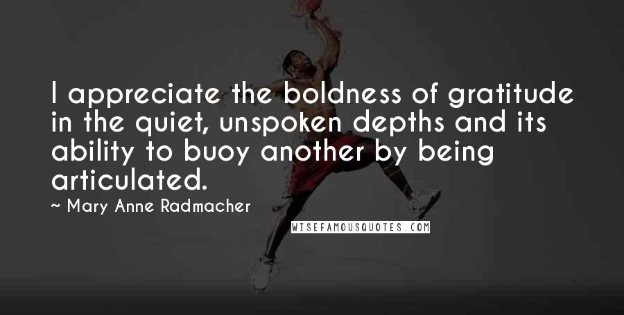 Mary Anne Radmacher Quotes: I appreciate the boldness of gratitude in the quiet, unspoken depths and its ability to buoy another by being articulated.