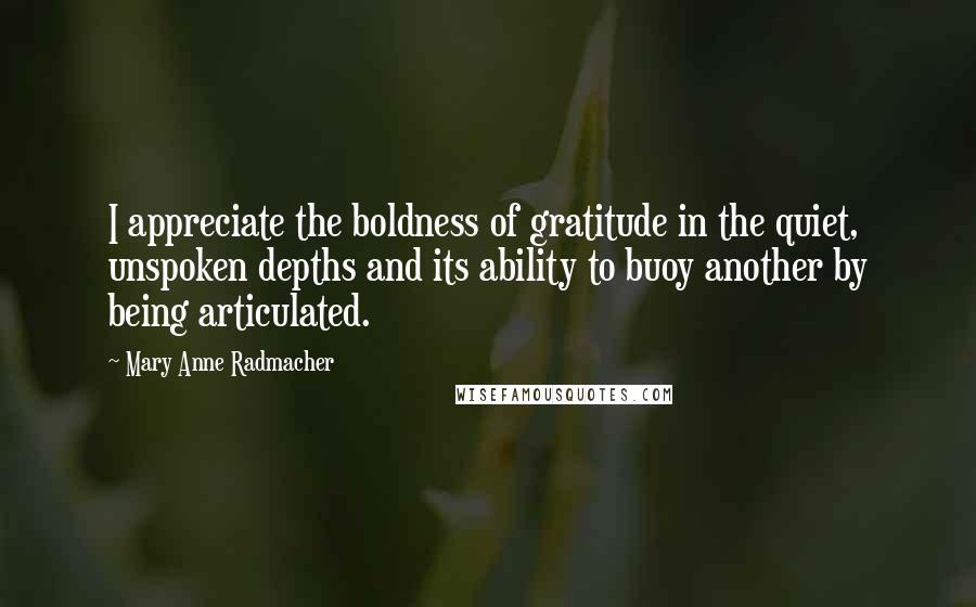 Mary Anne Radmacher Quotes: I appreciate the boldness of gratitude in the quiet, unspoken depths and its ability to buoy another by being articulated.