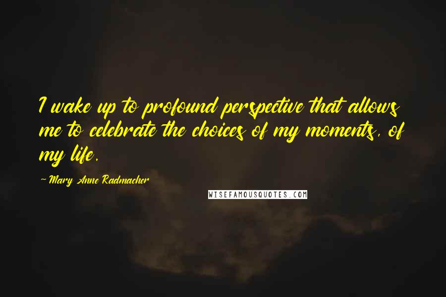 Mary Anne Radmacher Quotes: I wake up to profound perspective that allows me to celebrate the choices of my moments, of my life.