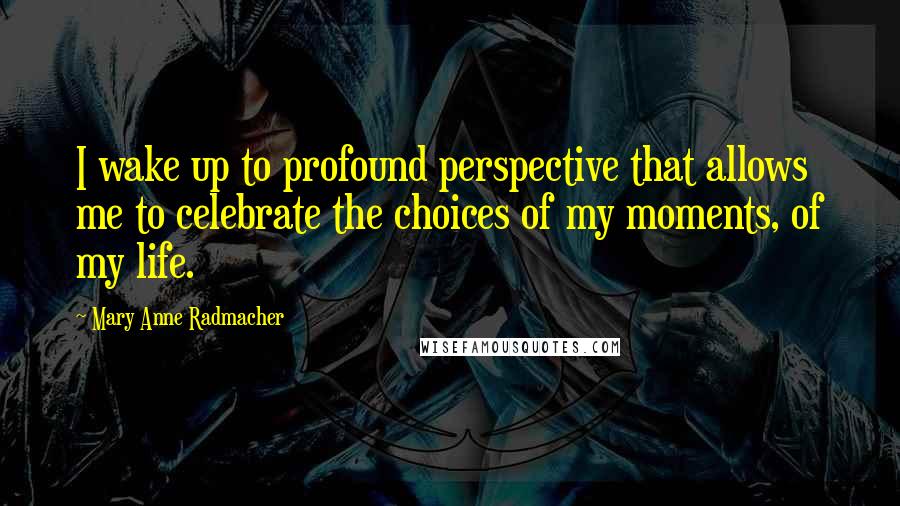 Mary Anne Radmacher Quotes: I wake up to profound perspective that allows me to celebrate the choices of my moments, of my life.