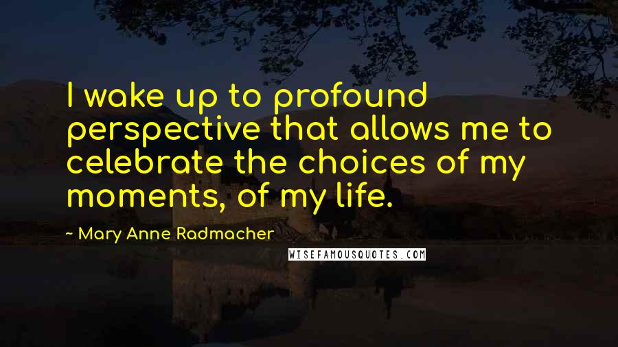 Mary Anne Radmacher Quotes: I wake up to profound perspective that allows me to celebrate the choices of my moments, of my life.