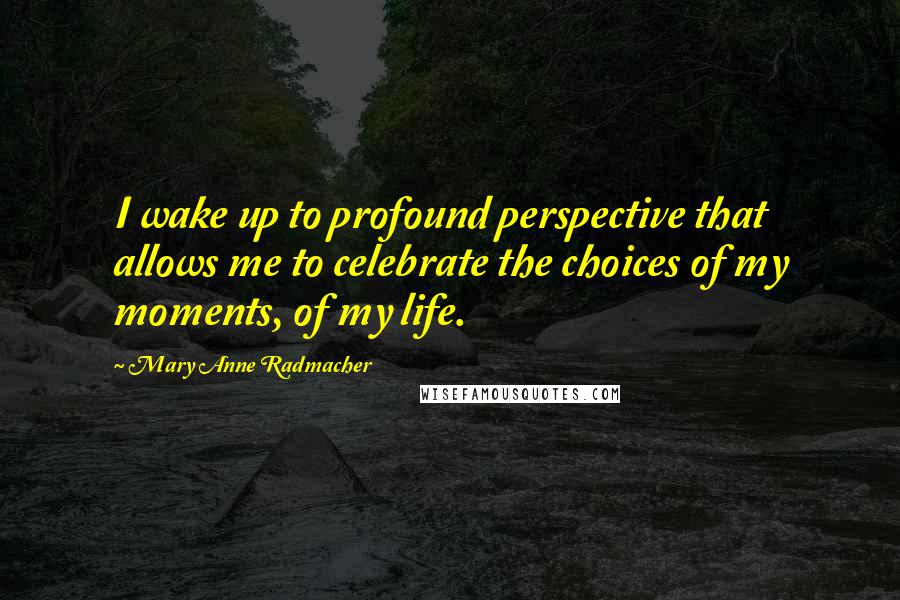 Mary Anne Radmacher Quotes: I wake up to profound perspective that allows me to celebrate the choices of my moments, of my life.