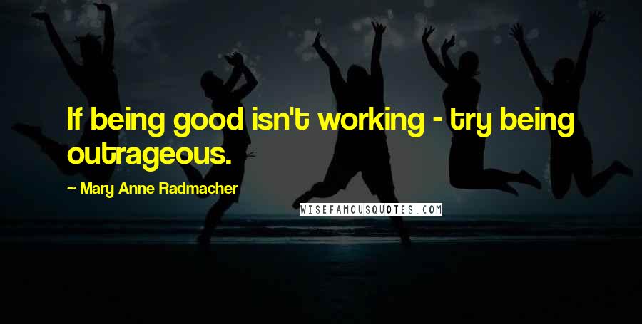 Mary Anne Radmacher Quotes: If being good isn't working - try being outrageous.