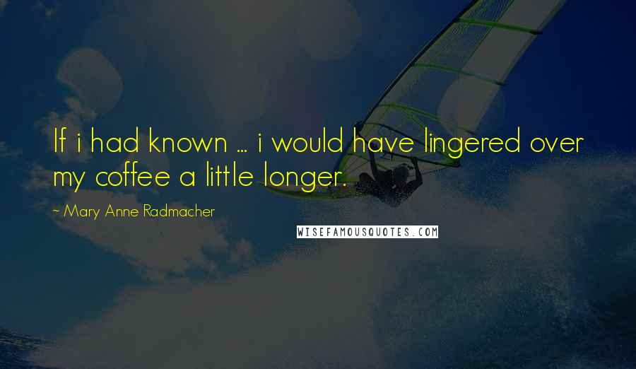 Mary Anne Radmacher Quotes: If i had known ... i would have lingered over my coffee a little longer.