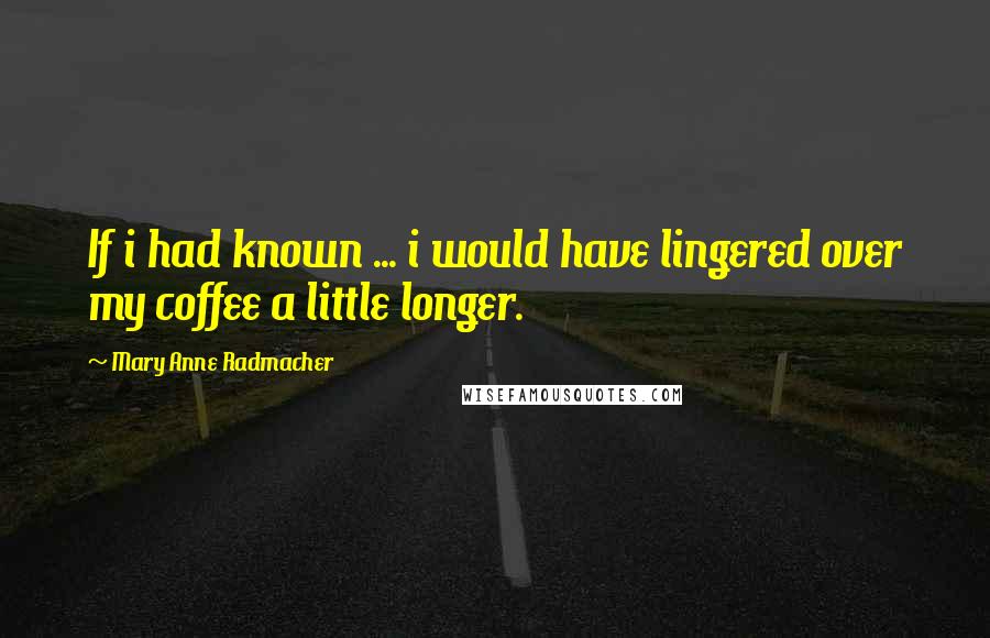 Mary Anne Radmacher Quotes: If i had known ... i would have lingered over my coffee a little longer.