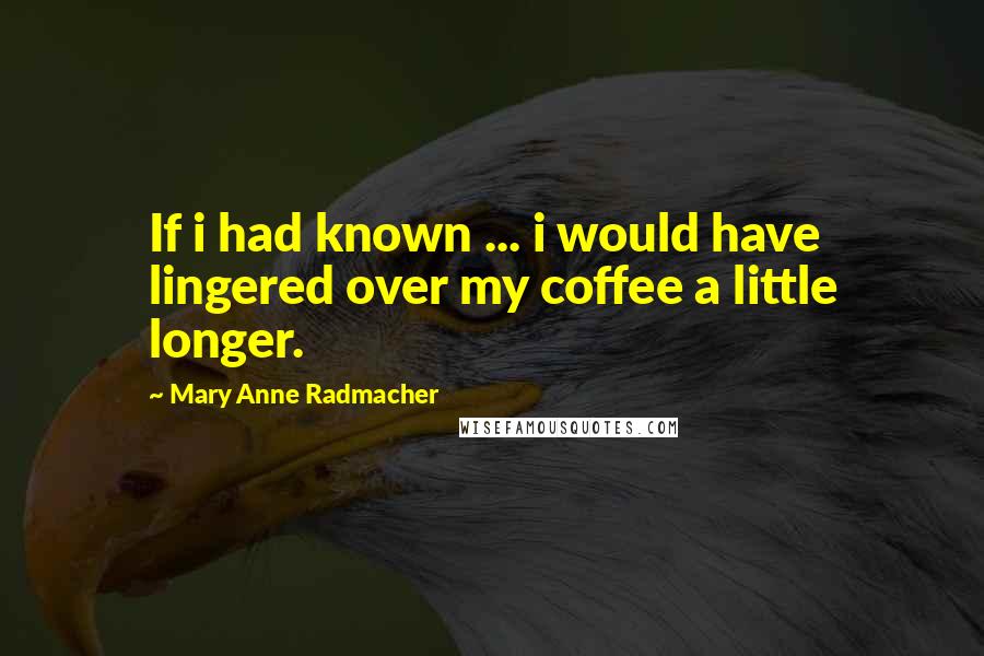 Mary Anne Radmacher Quotes: If i had known ... i would have lingered over my coffee a little longer.