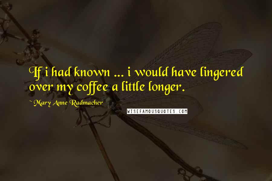 Mary Anne Radmacher Quotes: If i had known ... i would have lingered over my coffee a little longer.