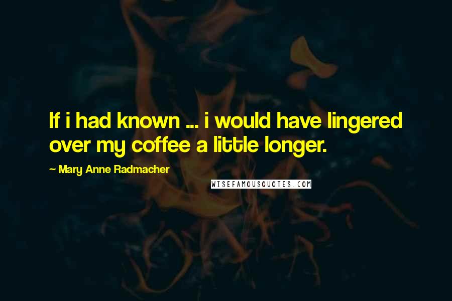 Mary Anne Radmacher Quotes: If i had known ... i would have lingered over my coffee a little longer.