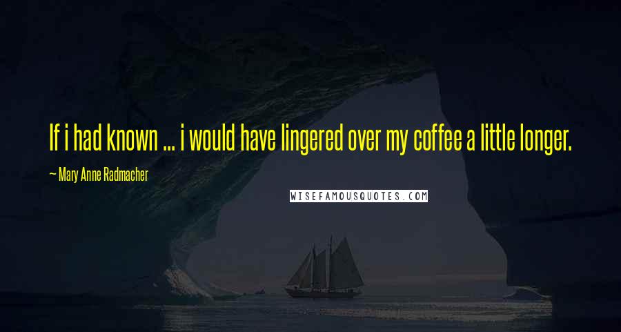 Mary Anne Radmacher Quotes: If i had known ... i would have lingered over my coffee a little longer.
