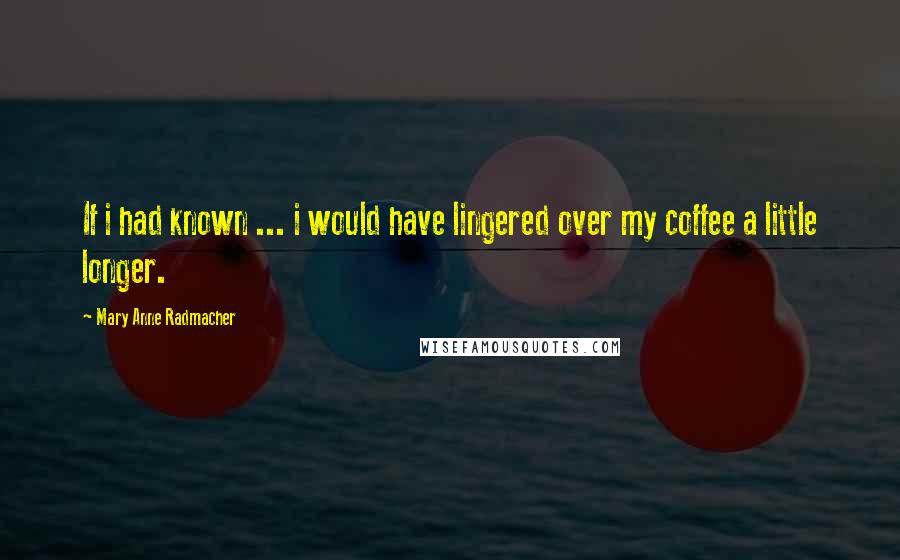 Mary Anne Radmacher Quotes: If i had known ... i would have lingered over my coffee a little longer.