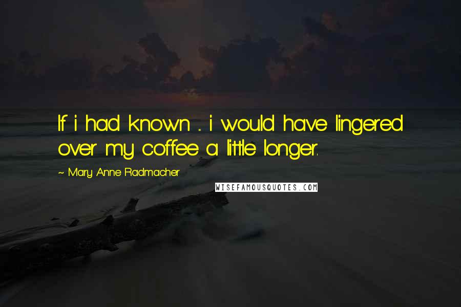 Mary Anne Radmacher Quotes: If i had known ... i would have lingered over my coffee a little longer.