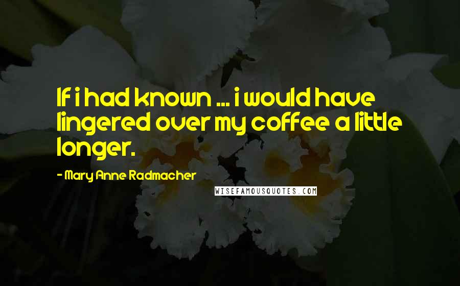 Mary Anne Radmacher Quotes: If i had known ... i would have lingered over my coffee a little longer.