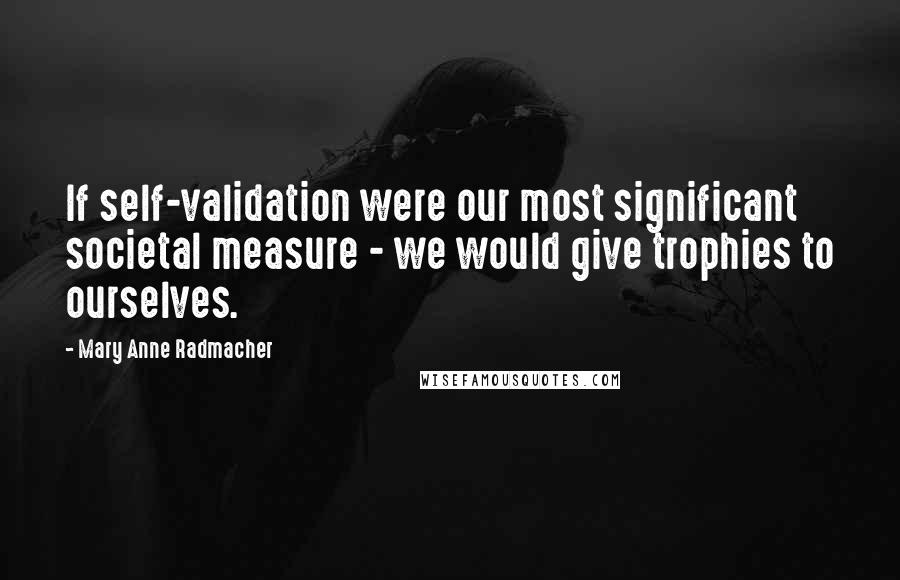 Mary Anne Radmacher Quotes: If self-validation were our most significant societal measure - we would give trophies to ourselves.