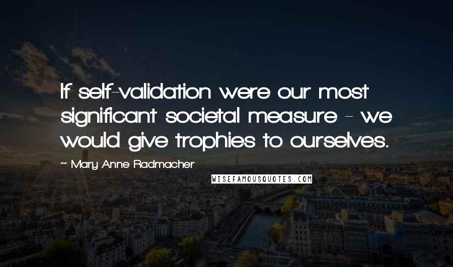 Mary Anne Radmacher Quotes: If self-validation were our most significant societal measure - we would give trophies to ourselves.