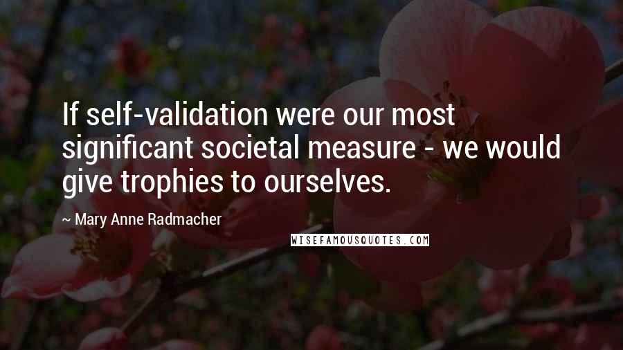 Mary Anne Radmacher Quotes: If self-validation were our most significant societal measure - we would give trophies to ourselves.